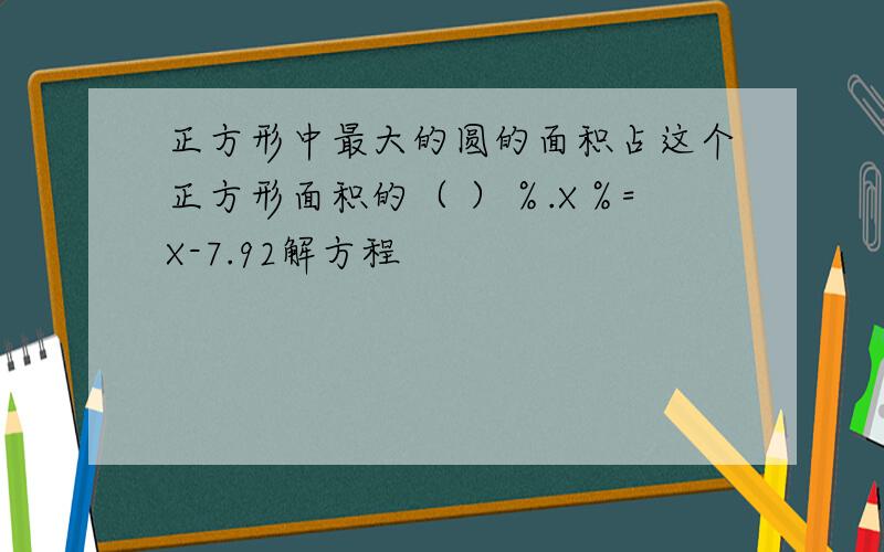 正方形中最大的圆的面积占这个正方形面积的（ ）％.X％=X-7.92解方程