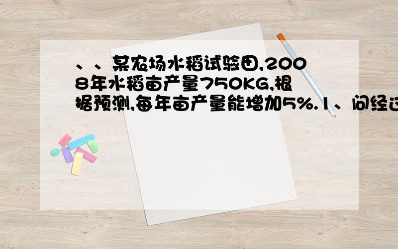 、、某农场水稻试验田,2008年水稻亩产量750KG,根据预测,每年亩产量能增加5%.1、问经过多少年亩产量才能超过1000kg?2.从2008年到2010年,这三年中一亩的水稻产量为多少kg?（精确到1KG）