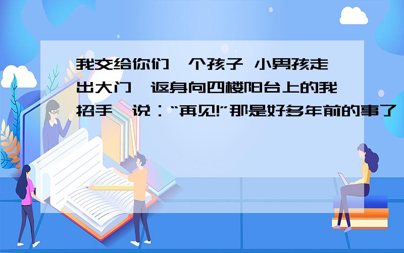 我交给你们一个孩子 小男孩走出大门,返身向四楼阳台上的我招手,说：“再见!”那是好多年前的事了,那个早晨是他开始上小学的第二天.我其实仍然可以像昨天一样,再陪他一次,但我却狠下