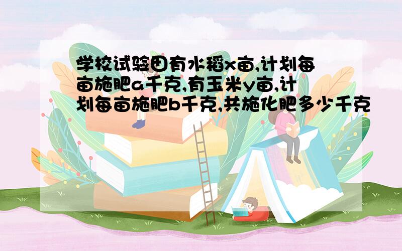 学校试验田有水稻x亩,计划每亩施肥a千克,有玉米y亩,计划每亩施肥b千克,共施化肥多少千克