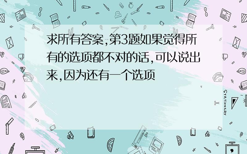 求所有答案,第3题如果觉得所有的选项都不对的话,可以说出来,因为还有一个选项