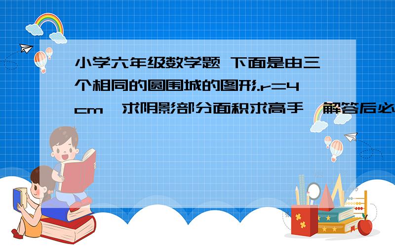 小学六年级数学题 下面是由三个相同的圆围城的图形.r=4cm,求阴影部分面积求高手,解答后必有重谢!会给悬赏分,但要在晚上9点之前做出来!急!求高手!麻烦大家啦，很着急的一楼的算式看不懂