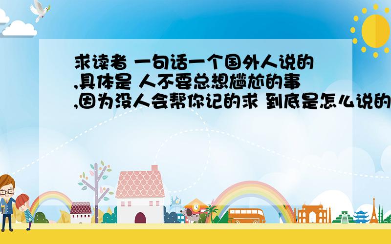 求读者 一句话一个国外人说的,具体是 人不要总想尴尬的事,因为没人会帮你记的求 到底是怎么说的 人不要总想尴尬的事，因为没人会帮你记的就是这句话，我想要 这句话更详细的怎么说的