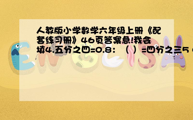 人教版小学数学六年级上册《配套练习册》46页答案急!我会填4.五分之四=0.8：（ ）=四分之三5 0.25：5=（0.25x100）：（ ）=25：（ ）=（）：（）