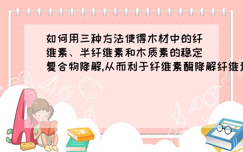 如何用三种方法使得木材中的纤维素、半纤维素和木质素的稳定复合物降解,从而利于纤维素酶降解纤维素