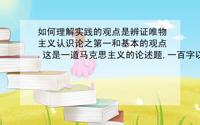 如何理解实践的观点是辨证唯物主义认识论之第一和基本的观点.这是一道马克思主义的论述题,一百字以上,期末考试要用到,