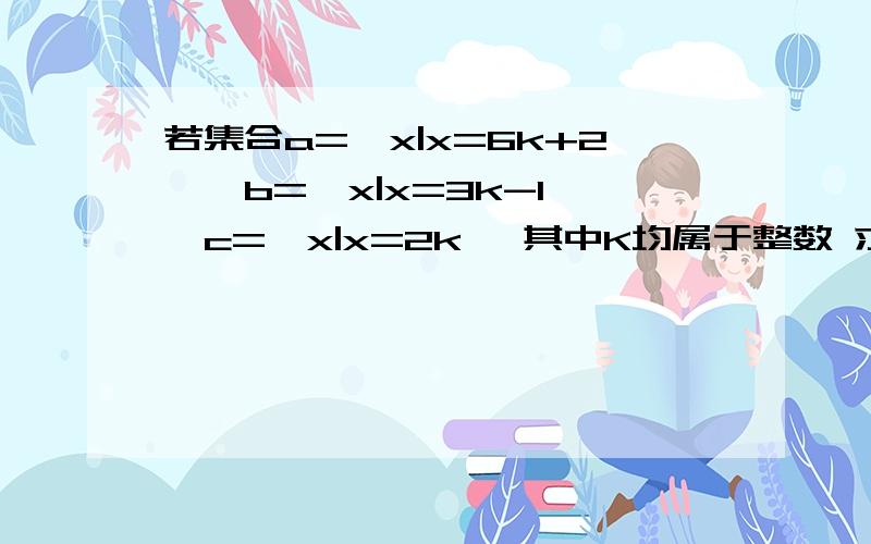 若集合a={x|x=6k+2},b={x|x=3k-1},c={x|x=2k} 其中K均属于整数 求a,b,c之间的关系