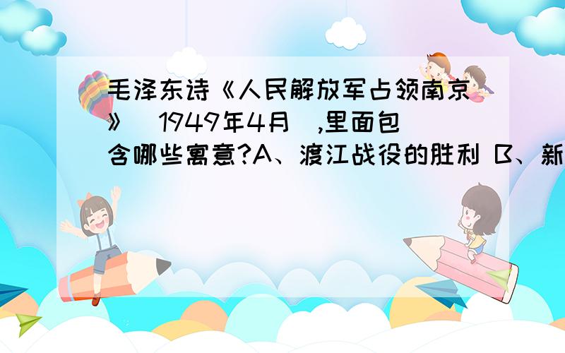 毛泽东诗《人民解放军占领南京》(1949年4月),里面包含哪些寓意?A、渡江战役的胜利 B、新民主主义革命的基本胜利C、完成了反帝反封建的任务 D、基本消灭了国民党的主力参考答案选AB,可我