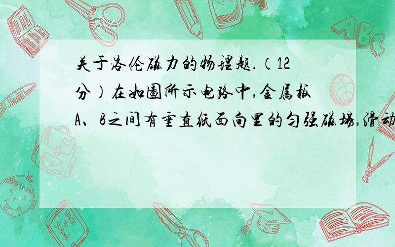 关于洛伦磁力的物理题.（12分）在如图所示电路中,金属板A、B之间有垂直纸面向里的匀强磁场,滑动变阻器的滑片P与M端之间的电阻与P、M间的长度成正比,当P、M间的长度为M、N间长度的4/5时,