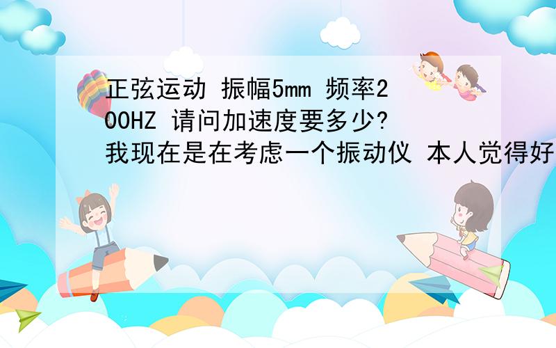 正弦运动 振幅5mm 频率200HZ 请问加速度要多少?我现在是在考虑一个振动仪 本人觉得好象少什么条件 可惜自己没看出来怎么一个高手都没有啊？我可是很急给了我所有能给的分了