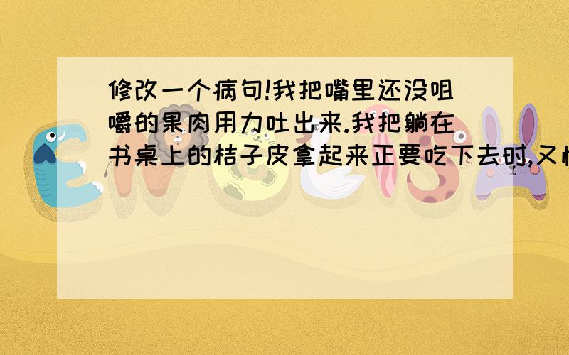 修改一个病句!我把嘴里还没咀嚼的果肉用力吐出来.我把躺在书桌上的桔子皮拿起来正要吃下去时,又怕发生刚刚那样的意外.