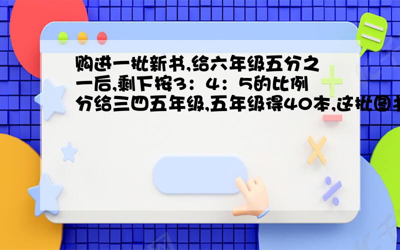 购进一批新书,给六年级五分之一后,剩下按3：4：5的比例分给三四五年级,五年级得40本,这批图书有几本 ?这道题的解题思路怎么想?