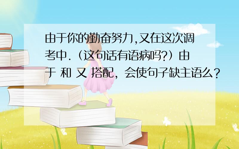 由于你的勤奋努力,又在这次调考中.（这句话有语病吗?）由于 和 又 搭配，会使句子缺主语么？