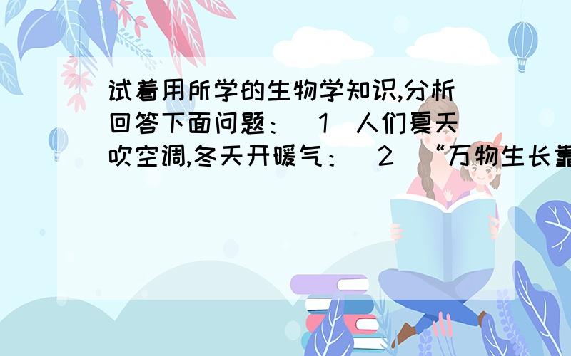 试着用所学的生物学知识,分析回答下面问题：（1）人们夏天吹空调,冬天开暖气：（2）“万物生长靠太阳”这句话的生物学道理是：（3）炎热的夏天,特别是正午时分,池塘里的鱼大量浮出水