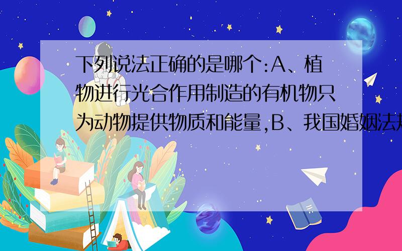 下列说法正确的是哪个:A、植物进行光合作用制造的有机物只为动物提供物质和能量,B、我国婚姻法规定“禁止近亲结婚 ”的目的是难以理清亲戚关系C、人的性别是由性染色体决定的,男性的