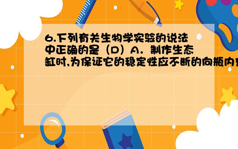 6.下列有关生物学实验的说法中正确的是（D）A．制作生态缸时,为保证它的稳定性应不断的向瓶内充入氧气B．还原糖的鉴定和酶的催化反应实验都需要水浴,而观察DNA和RNA在细胞中分布等观察