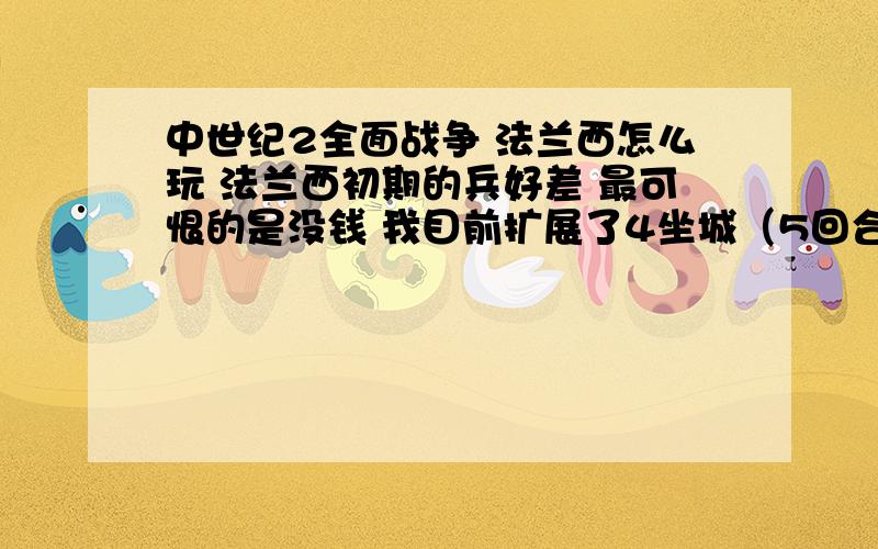 中世纪2全面战争 法兰西怎么玩 法兰西初期的兵好差 最可恨的是没钱 我目前扩展了4坐城（5回合内）玩过法兰西的大哥们 教我下法兰西该怎么玩 兵种和战术方面教教我 本人缺的不是战略