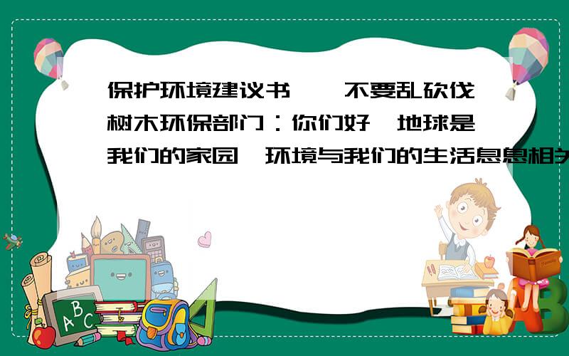 保护环境建议书——不要乱砍伐树木环保部门：你们好,地球是我们的家园,环境与我们的生活息息相关.但是一些人被金钱蒙蔽了双眼,乱砍伐树木一天,我们来到了森林游玩,这里有许多的落叶