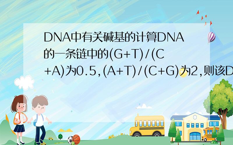 DNA中有关碱基的计算DNA的一条链中的(G+T)/(C+A)为0.5,(A+T)/(C+G)为2,则该DNA分子中另一条链上同样的碱基比为?这种题目怎么算啊,我脑袋老是短路,搞混掉,请高手们说详细点好吗?谢谢!