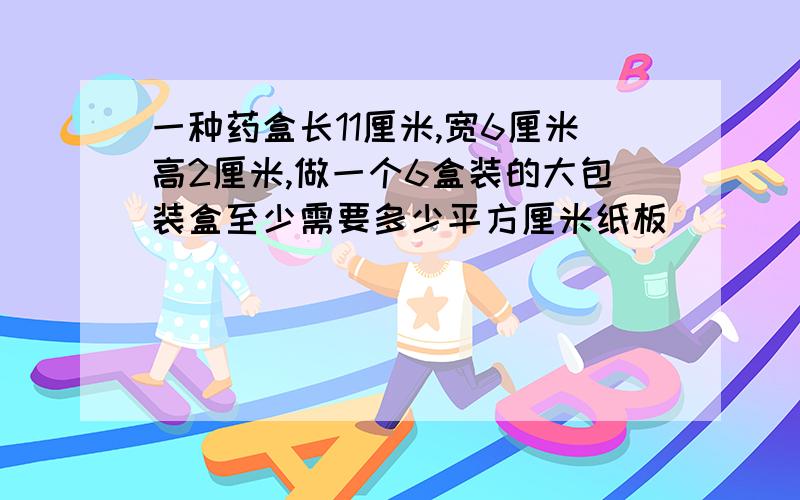 一种药盒长11厘米,宽6厘米高2厘米,做一个6盒装的大包装盒至少需要多少平方厘米纸板