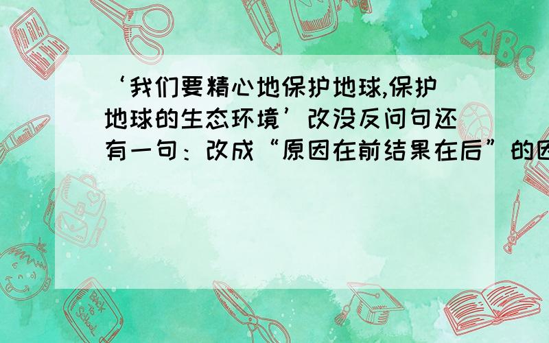 ‘我们要精心地保护地球,保护地球的生态环境’改没反问句还有一句：改成“原因在前结果在后”的因果关系句：圆明园是当时世界上最大的博物馆、艺术馆,因为她不仅建筑宏伟,还收藏着