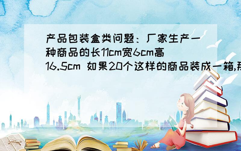 产品包装盒类问题：厂家生产一种商品的长11cm宽6cm高16.5cm 如果20个这样的商品装成一箱,那么制造的这批纸板箱该如何设计才能使得空间正好并且制造成本又最低,也就是说这个纸板箱的规格