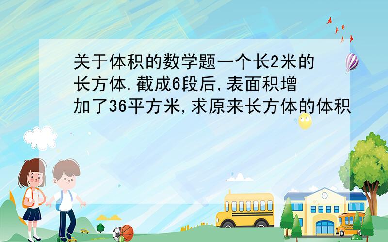 关于体积的数学题一个长2米的长方体,截成6段后,表面积增加了36平方米,求原来长方体的体积