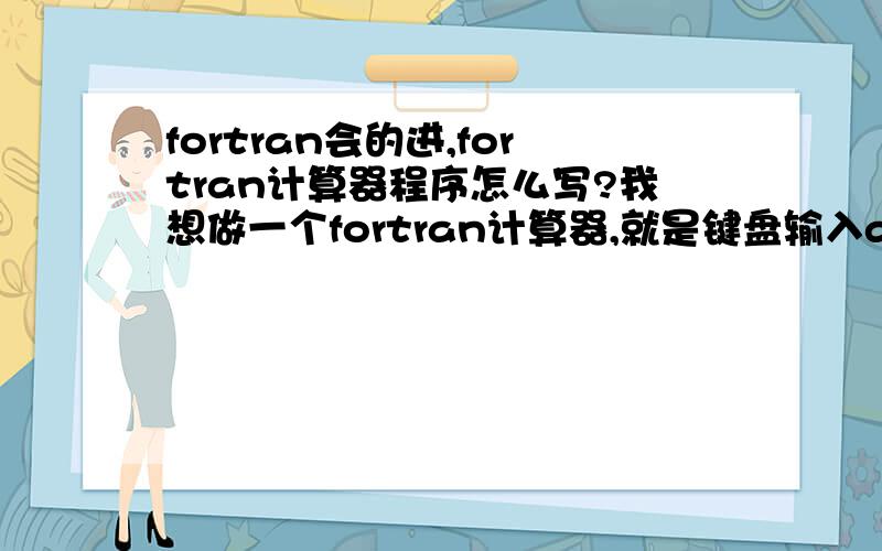 fortran会的进,fortran计算器程序怎么写?我想做一个fortran计算器,就是键盘输入a和b两个数,然后回车,就输出a+b 的结果,