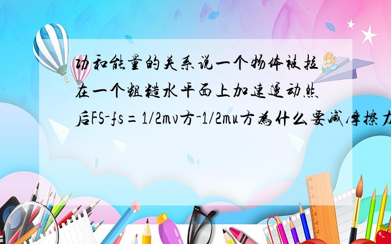 功和能量的关系说一个物体被拉在一个粗糙水平面上加速运动然后FS-fs=1/2mv方-1/2mu方为什么要减摩擦力的功?我觉得是拉力让它运动