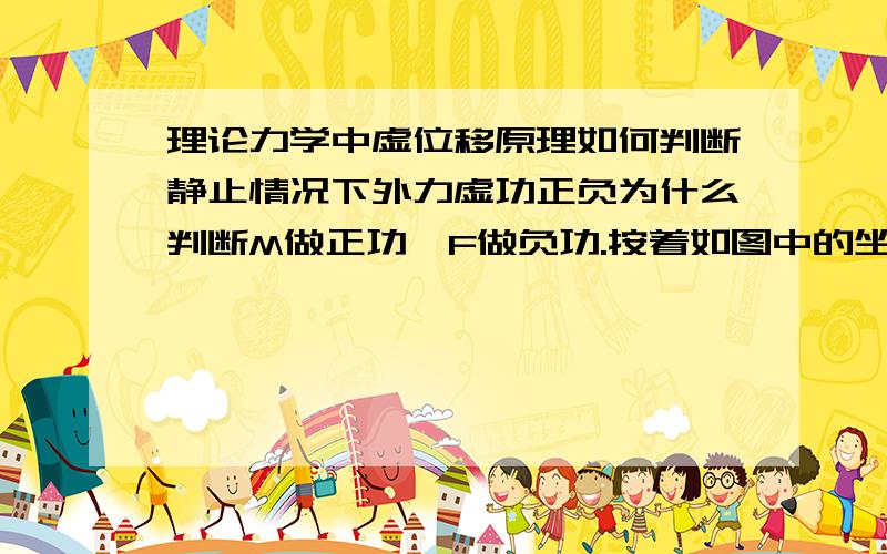 理论力学中虚位移原理如何判断静止情况下外力虚功正负为什么判断M做正功,F做负功.按着如图中的坐标情况,不是应该逆时针为fai 的正向么.如果我换一种坐标建立方法总可以找到力做功正负