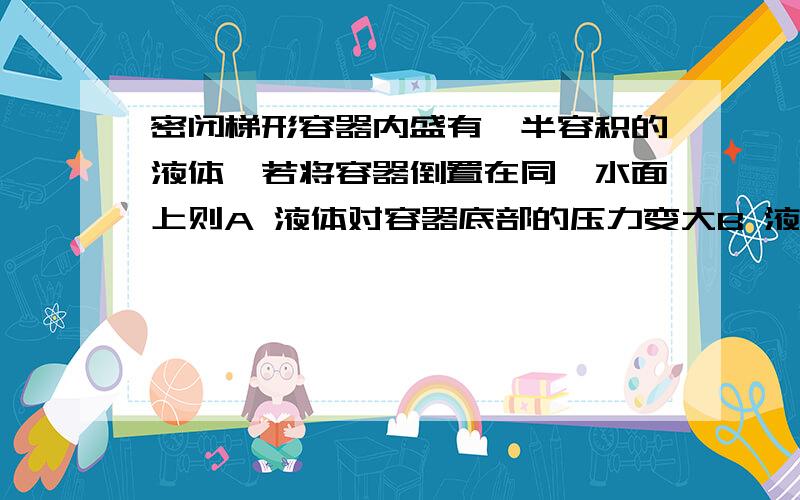 密闭梯形容器内盛有一半容积的液体,若将容器倒置在同一水面上则A 液体对容器底部的压力变大B 液体对容器底的压强变大C 容器对桌面的压力变小D 容器对桌面的压强变小