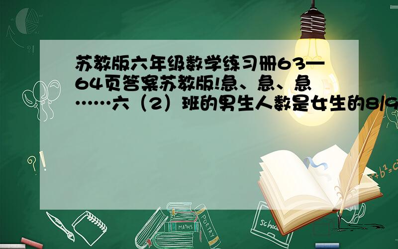 苏教版六年级数学练习册63—64页答案苏教版!急、急、急……六（2）班的男生人数是女生的8/9（九分之八）,转进1名女生后,男生人数是女生的6/7（七分之六）.六（2）班原来男、女生各有多