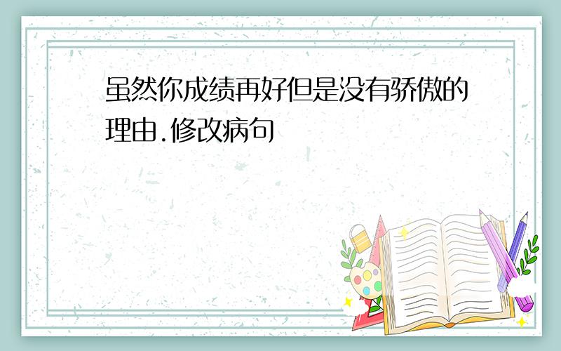 虽然你成绩再好但是没有骄傲的理由.修改病句