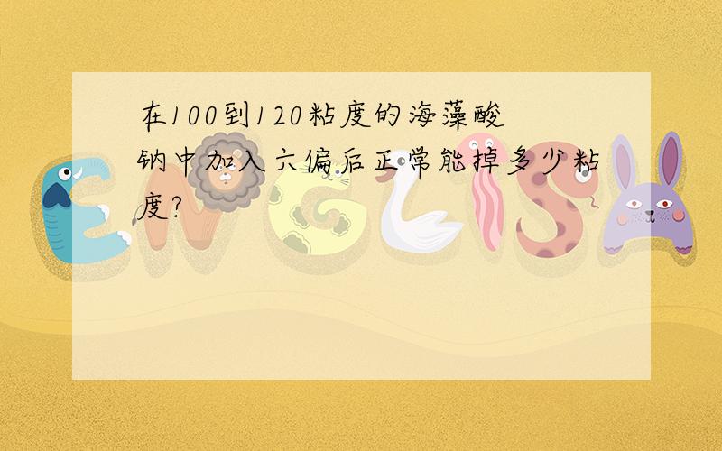 在100到120粘度的海藻酸钠中加入六偏后正常能掉多少粘度?