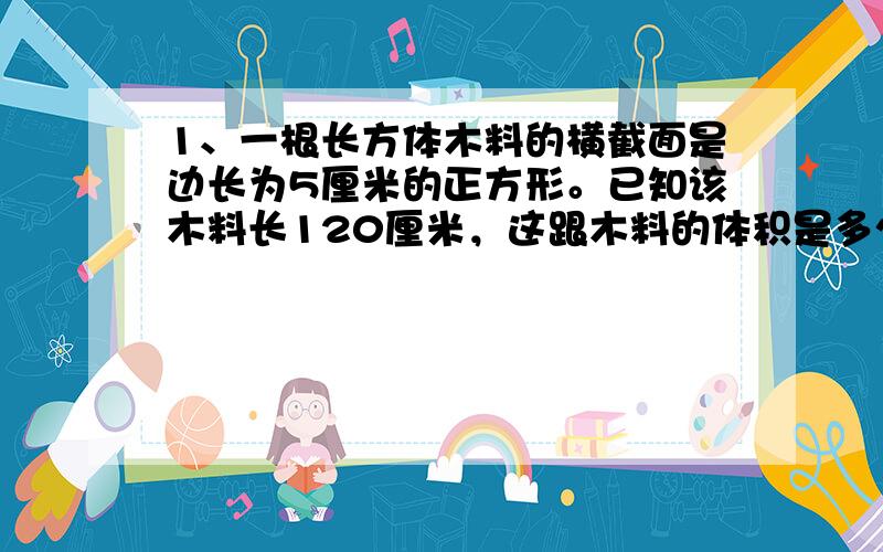 1、一根长方体木料的横截面是边长为5厘米的正方形。已知该木料长120厘米，这跟木料的体积是多少立方厘米？2、一个长5米宽4、5米高2米的无盖木箱，容积是多少（木板厚度忽律不计）3、