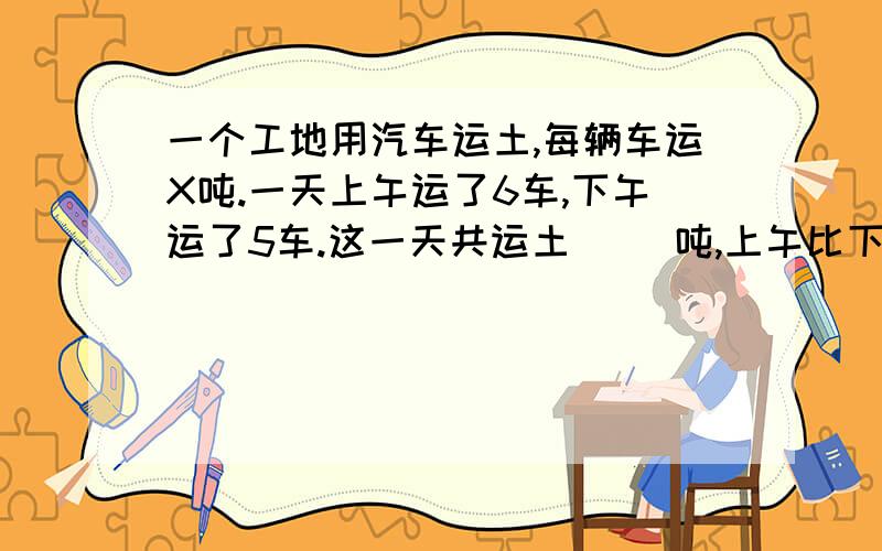 一个工地用汽车运土,每辆车运X吨.一天上午运了6车,下午运了5车.这一天共运土（ ）吨,上午比下午多运（ ）吨.商场上午卖出电视机10台,下午卖出去7台,每台电视机a元.全天买电视机一共收入