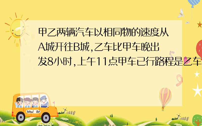 甲乙两辆汽车以相同物的速度从A城开往B城,乙车比甲车晚出发8小时,上午11点甲车已行路程是乙车已行路程的甲乙两辆汽车以相同的速度从A城开往B城,乙车比甲车晚出发8小时,上午11点甲车已