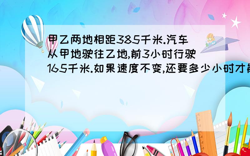 甲乙两地相距385千米.汽车从甲地驶往乙地,前3小时行驶165千米.如果速度不变,还要多少小时才能到达乙地