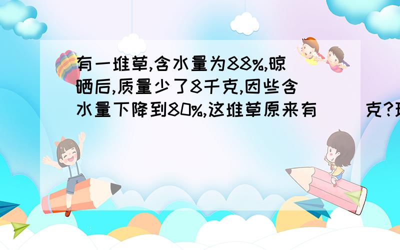 有一堆草,含水量为88%,晾晒后,质量少了8千克,因些含水量下降到80%,这堆草原来有（ ）克?现在是（   ）千克?