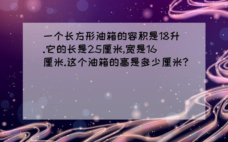 一个长方形油箱的容积是18升.它的长是25厘米,宽是16厘米.这个油箱的高是多少厘米?