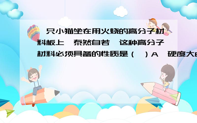 一只小猫坐在用火烧的高分子材料板上,泰然自若,这种高分子材料必须具备的性质是（ ）A、硬度大B、具有电绝缘性C、具有耐高温和隔热的性质D、密度小我想问理由.