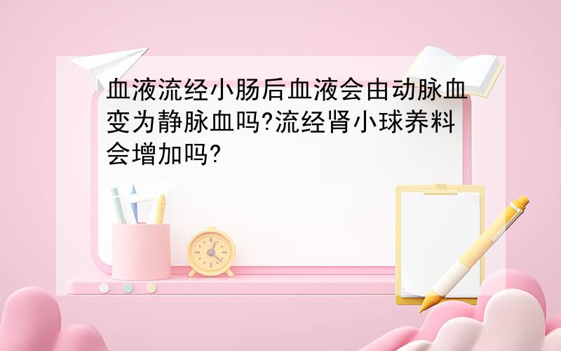 血液流经小肠后血液会由动脉血变为静脉血吗?流经肾小球养料会增加吗?