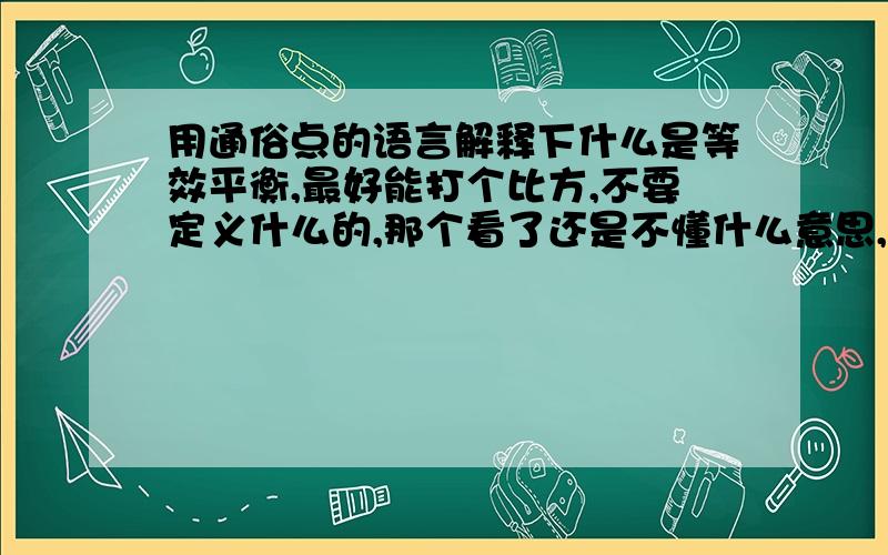 用通俗点的语言解释下什么是等效平衡,最好能打个比方,不要定义什么的,那个看了还是不懂什么意思,恒温恒压，恒温恒容 什么的是怎么回事