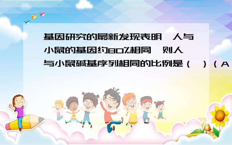 基因研究的最新发现表明,人与小鼠的基因约80%相同,则人与小鼠碱基序列相同的比例是（ ）（A）20%（B）80%（C）100%（D）无法确定这里的“人与小鼠的基因约80%相同”,是指人的80%基因与小鼠