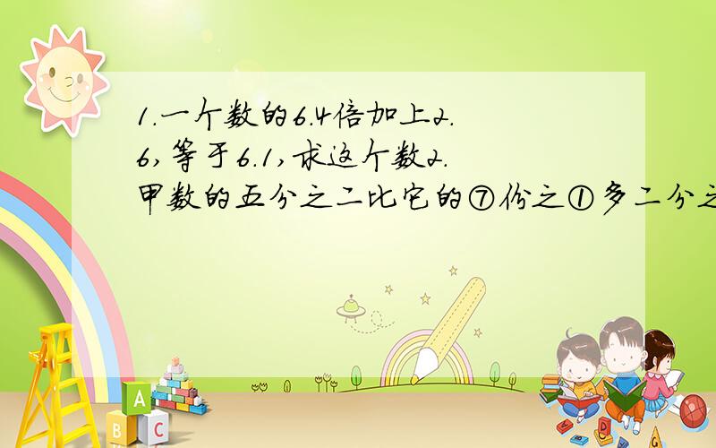 1.一个数的6.4倍加上2.6,等于6.1,求这个数2.甲数的五分之二比它的⑦份之①多二分之三,甲数的½是多少?3.1.8的5倍,比一个数的75%少4.5,这个数是多少?4.35除40的商乘以¼与五分之一的差,是