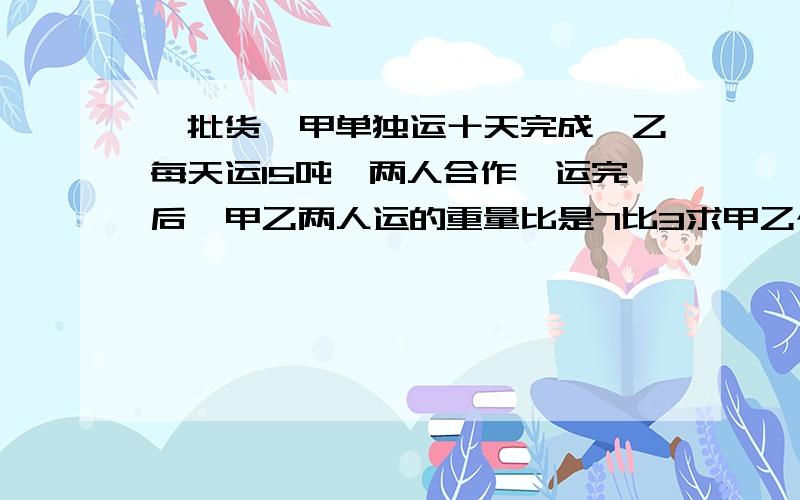 一批货,甲单独运十天完成,乙每天运15吨,两人合作,运完后,甲乙两人运的重量比是7比3求甲乙个运多少吨