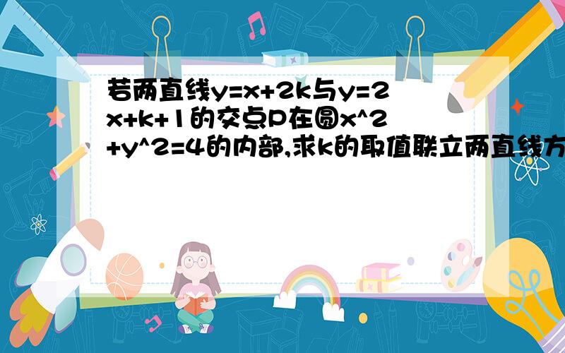 若两直线y=x+2k与y=2x+k+1的交点P在圆x^2+y^2=4的内部,求k的取值联立两直线方程,解出x=k-1,y=3k-1.则P坐标(k-1,3k-1)圆的圆心在原点,半径=2.由点P在圆内,得不等式组{-2