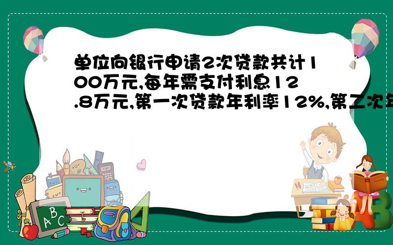 单位向银行申请2次贷款共计100万元,每年需支付利息12.8万元,第一次贷款年利率12%,第二次年利率14%./这个单位申请的2次贷款的金额各多少元