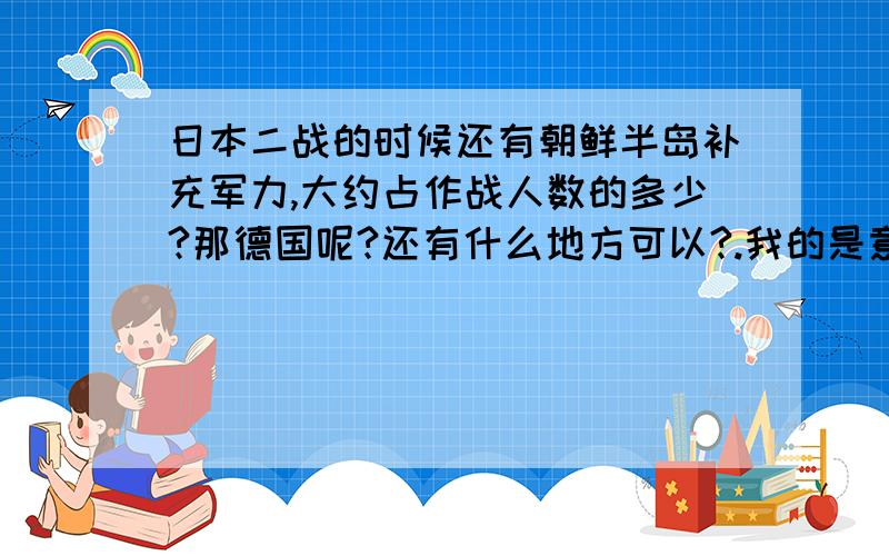 日本二战的时候还有朝鲜半岛补充军力,大约占作战人数的多少?那德国呢?还有什么地方可以?.我的是意思,朝鲜半岛那时候是日本殖民地了,然后有一部分入侵中国的日本军是由朝鲜半岛的人组