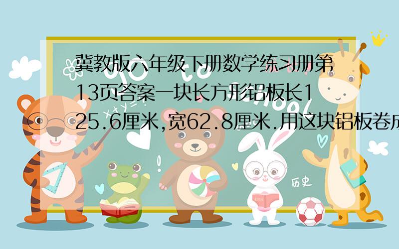 冀教版六年级下册数学练习册第13页答案一块长方形铝板长125.6厘米,宽62.8厘米.用这块铝板卷成一个圆筒,这个圆筒的直径可能是多少厘米?高是多少厘米?